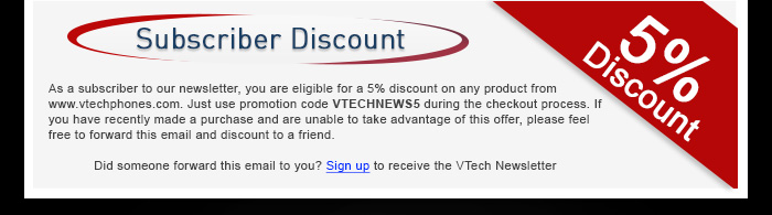Subscriber Discount - As a subscriber to our newsletter, you are eligible for a 5% discount on any product from www.vtechphones.com. Just use promotion code VTECHNEWS5 during the checkout process. If you have recently made a purchase and are unable to take advantage of this offer, please feel free to forward this email and discount to a friend. - Did someone forward this email to you? Sign up to receive the VTech Newsletter
