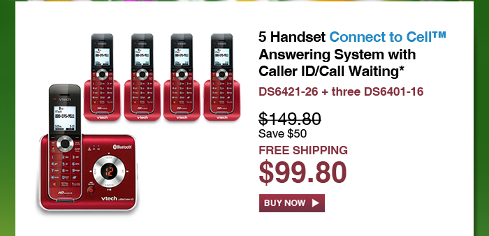 5 Handset Connect to Cell™ Answering System with Caller ID/Call Waiting*  - DS6421-26 + three DS6401-16  - WAS $149.80, NOW $99.80 (SAVE $50) - FREE SHIPPING