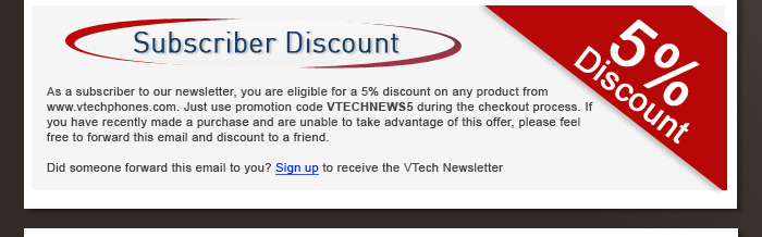Subscriber Discount - As a subscriber to our newsletter, you are eligible for a 5% discount on any product from www.vtechphones.com. Just use promotion code VTECHNEWS5 during the checkout process. If you have recently made a purchase and are unable to take advantage of this offer, please feel free to forward this email and discount to a friend. - Did someone forward this email to you? Sign up to receive the VTech Newsletter