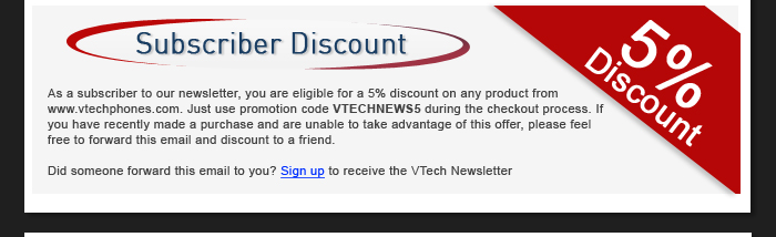Subscriber Discount - As a subscriber to our newsletter, you are eligible for a 5% discount on any product from www.vtechphones.com. Just use promotion code VTECHNEWS5 during the checkout process. If you have recently made a purchase and are unable to take advantage of this offer, please feel free to forward this email and discount to a friend. - Did someone forward this email to you? Sign up to receive the VTech Newsletter