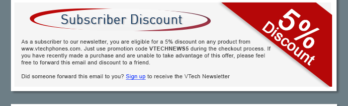 Subscriber Discount - As a subscriber to our newsletter, you are eligible for a 5% discount on any product from www.vtechphones.com. Just use promotion code VTECHNEWS5 during the checkout process. If you have recently made a purchase and are unable to take advantage of this offer, please feel free to forward this email and discount to a friend. - Did someone forward this email to you? Sign up to receive the VTech Newsletter
