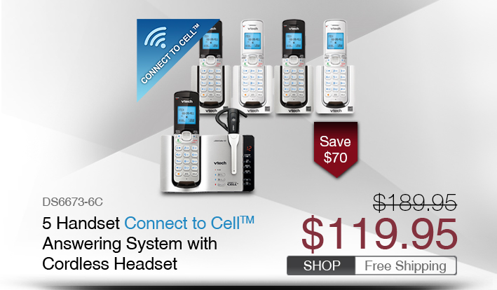 5 Handset Connect to Cell™ Answering System with Cordless Headset  
 - DS6673-6C
 - WAS $189.95, NOW $119.95 (SAVE $70)
 - FREE SHIPPING