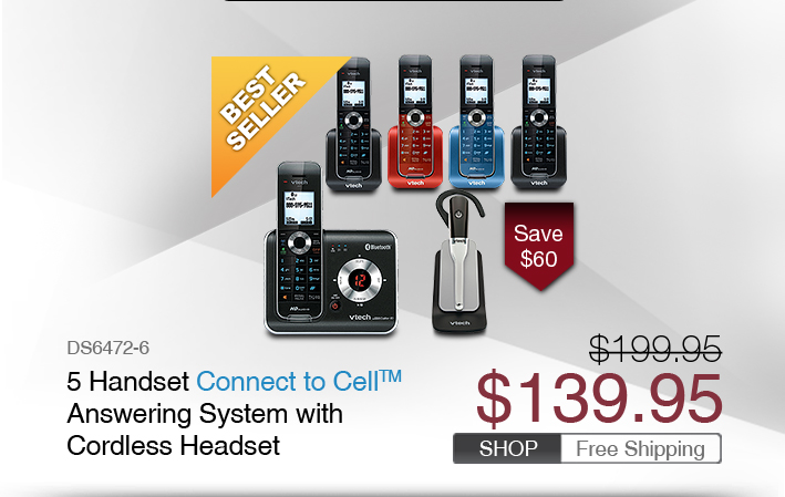5 Handset Connect to Cell™ Answering System with Cordless Headset  
 - DS6472-6
 - WAS $199.95, NOW $139.95 (SAVE $60)
 - FREE SHIPPING
