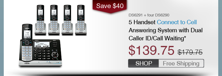 5 Handset Connect to Cell Answering System with Dual Caller ID/Call Waiting*
 - DS6291 + four DS6290
 - WAS $179.75, NOW $139.75 (SAVE $40)
 - FREE SHIPPING