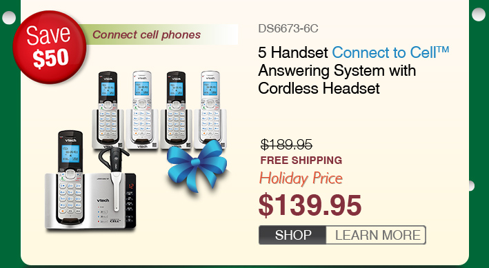 5 Handset Connect to Cell™ Answering System with Cordless Headset
 - DS6673-6C
 - WAS $189.95, NOW $139.95 (SAVE $50)
 - FREE SHIPPING