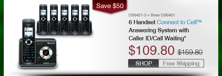6 Handset Connect to Cell™ Answering System with Caller ID/Call Waiting*
 - DS6421-3 + three DS6401
 - WAS $159.80, NOW $109.80 (SAVE $50)
 - FREE SHIPPING