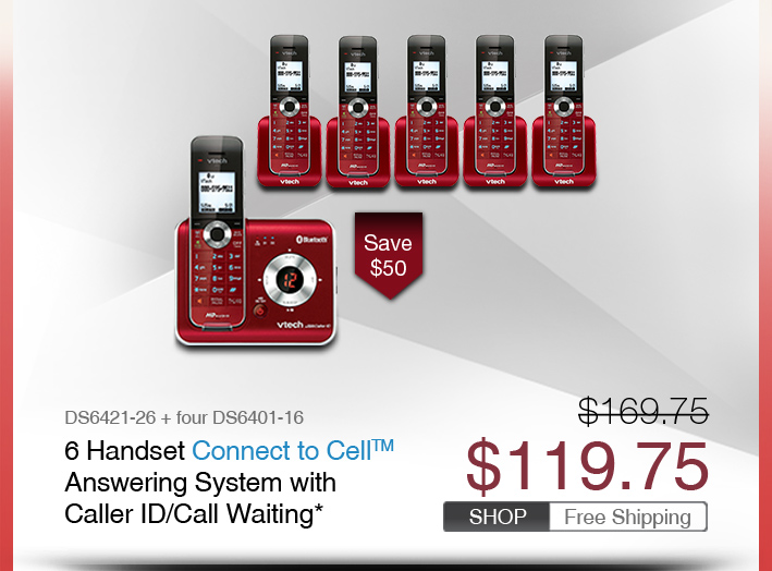 6 Handset Connect to Cell™ Answering System with Caller ID/Call Waiting*
 - DS6421-26 + four DS6401-16
 - WAS $169.75, NOW $119.75 (SAVE $50)
 - FREE SHIPPING