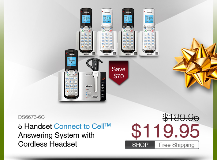 5 Handset Connect to Cell™ Answering System with Cordless Headset
 - DS6673-6C
 - WAS $189.95, NOW $119.95 (SAVE $70)
 - FREE SHIPPING