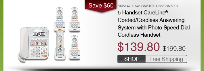 5 Handset CareLine® Corded/Cordless Answering System with Photo Speed Dial Cordless Handset
 - SN6147 + two SN6107 + one SN6307
 - WAS $199.80, NOW $139.80 (SAVE $60)
 - FREE SHIPPING