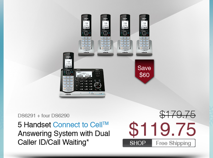 5 Handset Connect to Cell™ Answering System with Dual Caller ID/Call Waiting*
 - DS6291 + four DS6290
 - WAS $179.75, NOW $119.75 (SAVE $60)
 - FREE SHIPPING