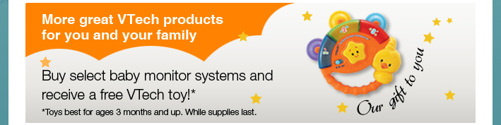 Our Gift to You - More great VTech products for you and your family
Buy select baby monitor systems and receive a free VTech toy!*
