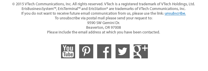 © 2015 VTech Communications, Inc. All rights reserved. VTech is a registered trademark of VTech Holdings, Ltd. ErisBusinessSystem™, ErisTerminal™ and ErisStation® are trademarks of VTech Communications, Inc. If you do not want to receive future email communication from us, please use the link: unsubscribe. To unsubscribe via postal mail please send your request to: 9590 SW Gemini Dr. Beaverton, OR 97008 Please include the email address at which you have been contacted.