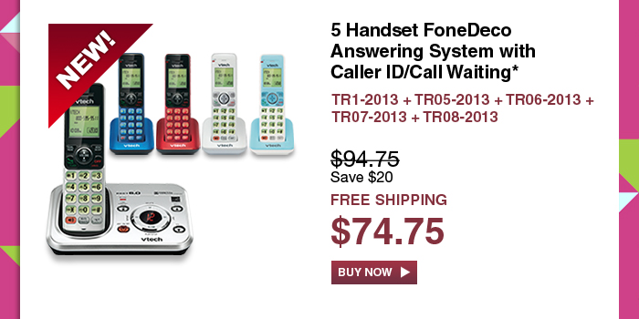 5 Handset FoneDeco Answering System with Caller ID/Call Waiting*
 - TR1-2013 + TR05-2013 + TR06-2013 + TR07-2013 + TR08-2013
 - WAS $94.75, NOW $74.75 (SAVE $20) 
 - FREE SHIPPING