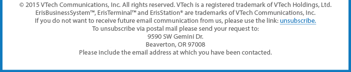 © 2015 VTech Communications, Inc. All rights reserved. VTech is a registered trademark of VTech Holdings, Ltd. ErisBusinessSystem™, ErisTerminal™ and ErisStation® are trademarks of VTech Communications, Inc. If you do not want to receive future email communication from us, please use the link: unsubscribe. To unsubscribe via postal mail please send your request to: 9590 SW Gemini Dr. Beaverton, OR 97008 Please include the email address at which you have been contacted.