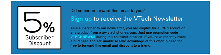 5% Subscriber Discount - Did someone forward this email to you?
Sign up to receive the VTech Newsletter
As a subscriber to our newsletter, you are eligible for a 5% discount on any product from www.vtechphones.com. Just use promotion code VTECHNEWS5 during the checkout process. If you have recently made a purchase and are unable to take advantage of this offer, please feel free to forward this email and discount to a friend.