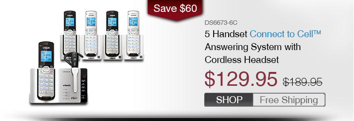5 Handset Connect to Cell™ Answering System with Cordless Headset
 - DS6673-6C
 - WAS $189.95, NOW $129.95 (SAVE $60)
 - FREE SHIPPING