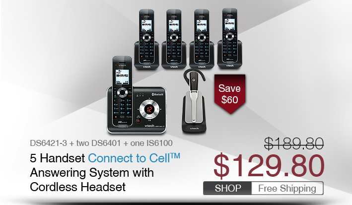 5 Handset Connect to Cell™ Answering System with Cordless Headset
 - DS6421-3 + two DS6401 + one IS6100 
 - WAS $189.80, NOW $129.80 (SAVE $60)
 - FREE SHIPPING