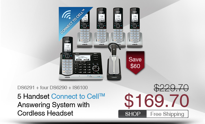 5 Handset Connect to Cell™ Answering System with Cordless Headset 
 - DS6291 + four DS6290 + IS6100
 - WAS $229.70, NOW $169.70 (SAVE $60)
 - FREE SHIPPING