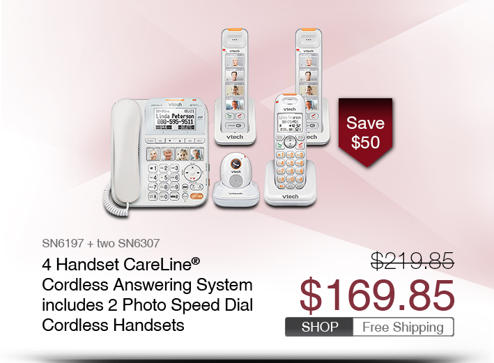 4 Handset CareLine® Cordless Answering System includes 2 Photo Speed Dial Cordless Handsets  
 - SN6197 + two SN6307
 - WAS $219.85, NOW $169.85 (SAVE $50)
 - FREE SHIPPING