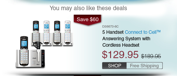 5 Handset Connect to Cell™ Answering System with Cordless Headset
 - DS6673-6C
 - WAS $129.95, NOW $189.95 (SAVE $60)
 - FREE SHIPPING