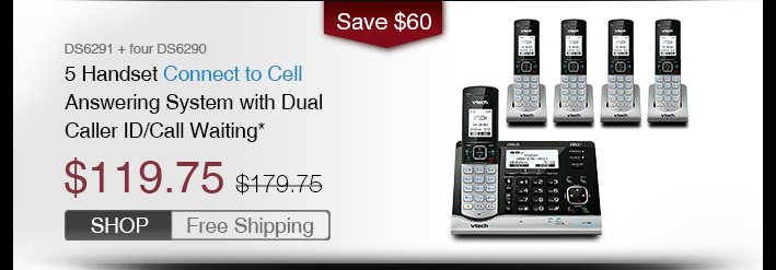 5 Handset Connect to Cell™ Answering System with Dual Caller ID/Call Waiting*
 - DS6291 + four DS6290 
 - WAS $179.75, NOW $119.75 (SAVE $60)
 - FREE SHIPPING