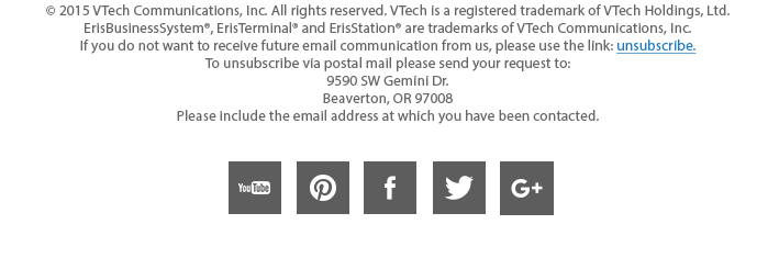 © 2015 VTech Communications, Inc. All rights reserved. VTech is a registered trademark of VTech Holdings, Ltd. ErisBusinessSystem®, ErisTerminal® and ErisStation® are trademarks of VTech Communications, Inc. If you do not want to receive future email communication from us, please use the link: unsubscribe. To unsubscribe via postal mail please send your request to: 9590 SW Gemini Dr. Beaverton, OR 97008 Please include the email address at which you have been contacted.