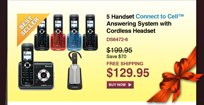 5 Handset Connect to Cell™ Answering System with Cordless Headset
 - DS6472-6
 - WAS $199.95, NOW $129.95 (SAVE $70)
 - FREE SHIPPING