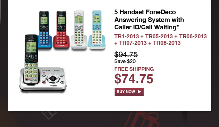 5 Handset FoneDeco Answering System with Caller ID/Call Waiting*
 - TR1-2013 + TR05-2013 + TR06-2013 + TR07-2013 + TR08-2013
 - WAS $94.75, NOW $74.75 (SAVE $20)
 - FREE SHIPPING