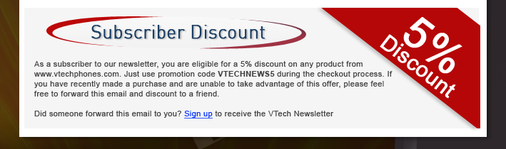 Subscriber Discount - 5% Discount

As a subscriber to our newsletter, you are eligible for a 5% discount on any product from www.vtechphones.com. Just use promotion code VTECHNEWS5 during the checkout process. If you have recently made a purchase and are unable to take advantage of this offer, please feel free to forward this email and discount to a friend.

Did someone forward this email to you? Sign up to receive the VTech Newsletter