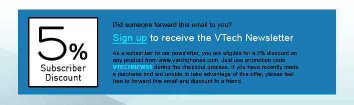 5% Subscriber Discount - Did someone forward this email to you?
Sign up to receive the VTech Newsletter
As a subscriber to our newsletter, you are eligible for a 5% discount on any product from www.vtechphones.com. Just use promotion code VTECHNEWS5 during the checkout process. If you have recently made a purchase and are unable to take advantage of this offer, please feel free to forward this email and discount to a friend.