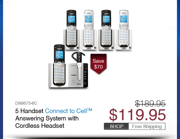 5 Handset Connect to Cell™ Answering System with Cordless Headset
 - DS6673-6C
 - WAS $189.95, NOW $119.95 (SAVE $70)
 - FREE SHIPPING