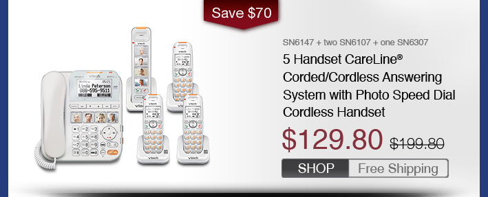 5 Handset CareLine® Corded/Cordless Answering System with Photo Speed Dial Cordless Handset
 - SN6147 + two SN6107 + one SN6307
 - WAS $199.80, NOW $129.80 (SAVE $70)
 - FREE SHIPPING