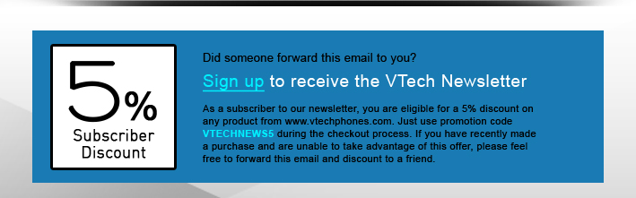 5% Subscriber Discount - Did someone forward this email to you?
Sign up to receive the VTech Newsletter
As a subscriber to our newsletter, you are eligible for a 5% discount on any product from www.vtechphones.com. Just use promotion code VTECHNEWS5 during the checkout process. If you have recently made a purchase and are unable to take advantage of this offer, please feel free to forward this email and discount to a friend.