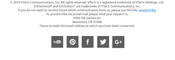 &copy; 2016 VTech Communications, Inc. All rights reserved. VTech is a registered trademark of VTechHoldings, Ltd. ErisTerminal® and ErisStation® are trademarks of VTech Communications, Inc. If you do not want to receive future email communication from us, please use the link: unsubscribe.To unsubscribe via postal mail please send your request to: 9590 SW Gemini Dr. Beaverton, OR 97008. Please include the email address at which you have been contacted.