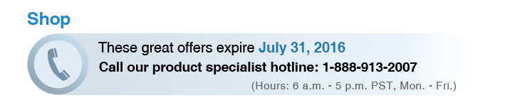 These great offers expire July 31, 2016
Call our product specialist hotline: 1-888-913-2007
(Hours: 6 a.m. - 5 p.m. PST, Mon - Fri)