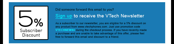 5% Subscriber Discount - Did someone forward this email to you?
Sign up to receive the VTech Newsletter
As a subscriber to our newsletter, you are eligible for a 5% discount on any product from www.vtechphones.com. Just use promotion code VTECHNEWS5 during the checkout process. If you have recently made a purchase and are unable to take advantage of this offer, please feel free to forward this email and discount to a friend.
